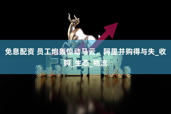 免息配资 员工炮轰惊动马云，阿里并购得与失_收购_生态_物流