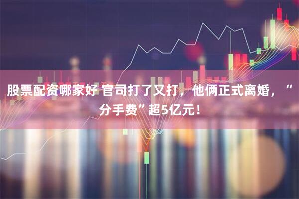 股票配资哪家好 官司打了又打，他俩正式离婚，“分手费”超5亿元！