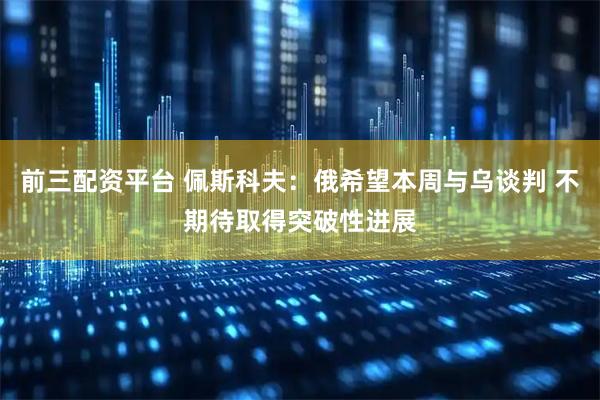 前三配资平台 佩斯科夫：俄希望本周与乌谈判 不期待取得突破性进展