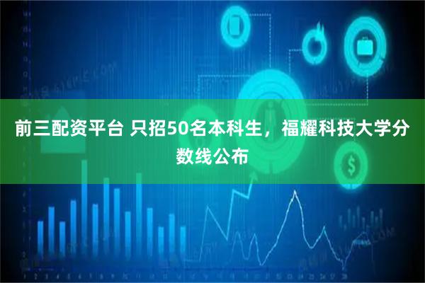 前三配资平台 只招50名本科生，福耀科技大学分数线公布