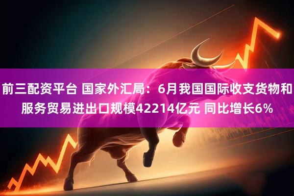 前三配资平台 国家外汇局：6月我国国际收支货物和服务贸易进出口规模42214亿元 同比增长6%