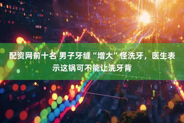 配资网前十名 男子牙缝“增大”怪洗牙，医生表示这锅可不能让洗牙背