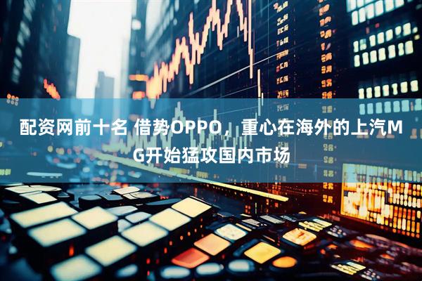 配资网前十名 借势OPPO，重心在海外的上汽MG开始猛攻国内市场