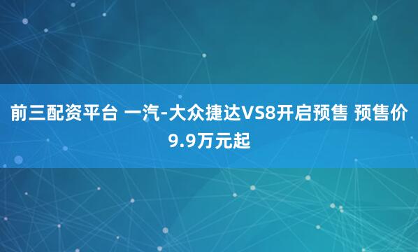 前三配资平台 一汽-大众捷达VS8开启预售 预售价9.9万元起