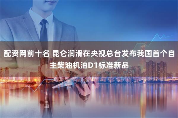 配资网前十名 昆仑润滑在央视总台发布我国首个自主柴油机油D1标准新品