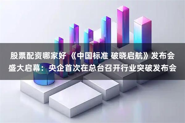 股票配资哪家好 《中国标准 破晓启航》发布会盛大启幕：央企首次在总台召开行业突破发布会