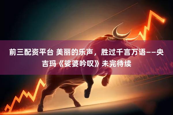 前三配资平台 美丽的乐声，胜过千言万语——央吉玛《娑婆吟叹》未完待续