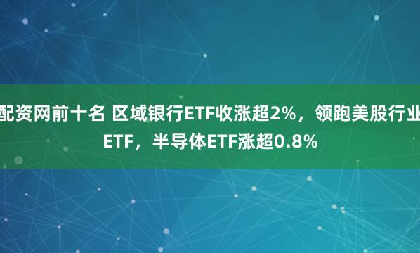 配资网前十名 区域银行ETF收涨超2%，领跑美股行业ETF，半导体ETF涨超0.8%