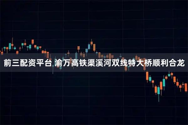 前三配资平台 渝万高铁渠溪河双线特大桥顺利合龙