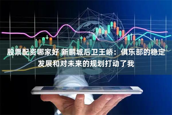 股票配资哪家好 新鹏城后卫王峤：俱乐部的稳定发展和对未来的规划打动了我