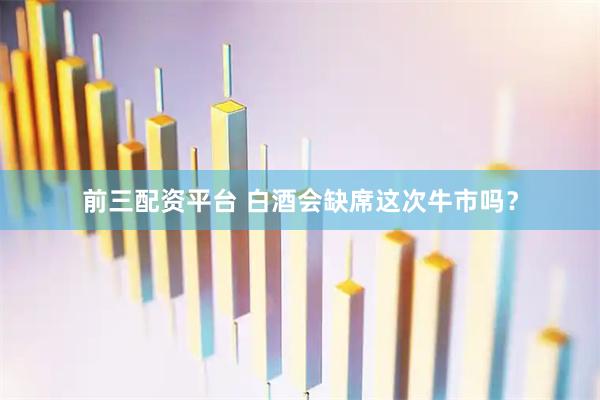 前三配资平台 白酒会缺席这次牛市吗？