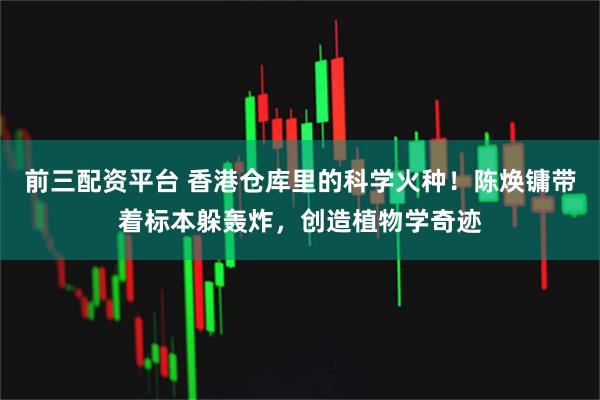 前三配资平台 香港仓库里的科学火种！陈焕镛带着标本躲轰炸，创造植物学奇迹