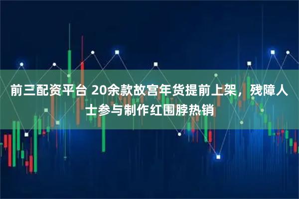 前三配资平台 20余款故宫年货提前上架，残障人士参与制作红围脖热销