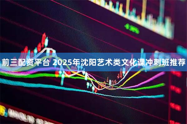 前三配资平台 2025年沈阳艺术类文化课冲刺班推荐