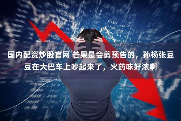 国内配资炒股官网 芒果是会剪预告的，孙杨张豆豆在大巴车上吵起来了，火药味好浓啊