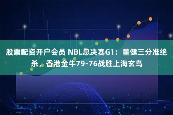 股票配资开户会员 NBL总决赛G1：董健三分准绝杀，香港金牛79-76战胜上海玄鸟