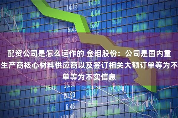 配资公司是怎么运作的 金钼股份：公司是国内重要芯片生产商核心材料供应商以及签订相关大额订单等为不实信息
