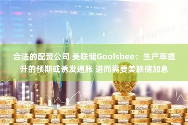 合法的配资公司 美联储Goolsbee：生产率提升的预期或诱发通胀 进而需要美联储加息
