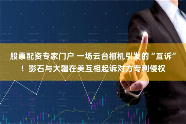 股票配资专家门户 一场云台相机引发的“互诉”！影石与大疆在美互相起诉对方专利侵权