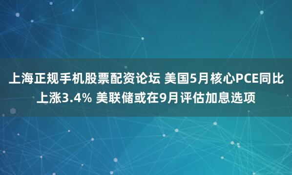上海正规手机股票配资论坛 美国5月核心PCE同比上涨3.4% 美联储或在9月评估加息选项