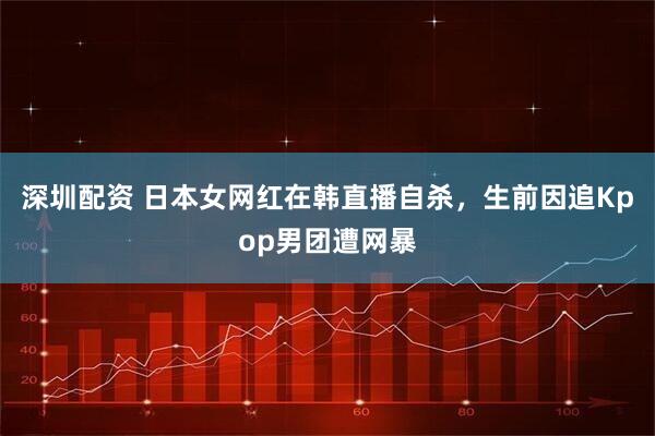 深圳配资 日本女网红在韩直播自杀，生前因追Kpop男团遭网暴