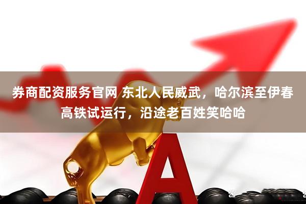 券商配资服务官网 东北人民威武，哈尔滨至伊春高铁试运行，沿途老百姓笑哈哈