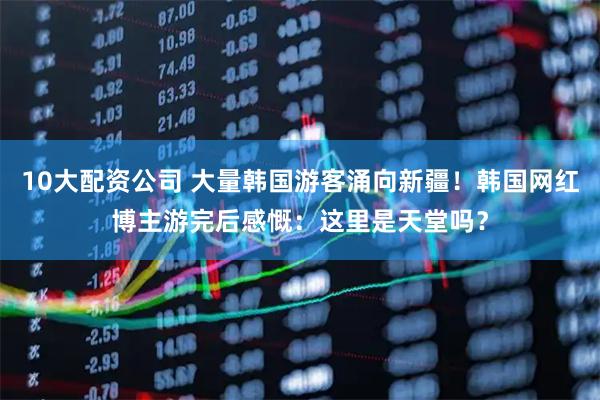 10大配资公司 大量韩国游客涌向新疆！韩国网红博主游完后感慨：这里是天堂吗？