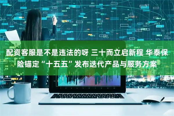 配资客服是不是违法的呀 三十而立启新程 华泰保险锚定“十五五”发布迭代产品与服务方案