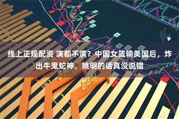 线上正规配资 演都不演？中国女篮输美国后，炸出牛鬼蛇神，姚明的话真没说错