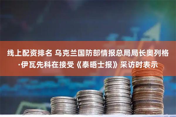 线上配资排名 乌克兰国防部情报总局局长奥列格·伊瓦先科在接受《泰晤士报》采访时表示
