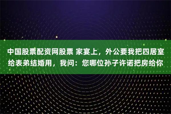中国股票配资网股票 家宴上，外公要我把四居室给表弟结婚用，我问：您哪位孙子许诺把房给你