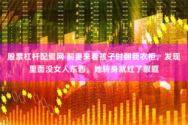 股票杠杆配资网 前妻来看孩子时翻我衣柜，发现里面没女人东西，她转身就红了眼眶
