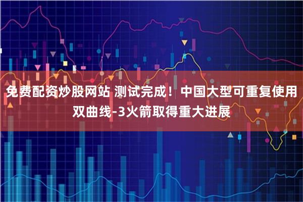 免费配资炒股网站 测试完成！中国大型可重复使用双曲线-3火箭取得重大进展