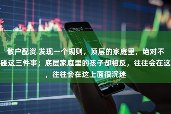 散户配资 发现一个规则，顶层的家庭里，绝对不会让孩子去碰这三件事；底层家庭里的孩子却相反，往往会在这上面很沉迷